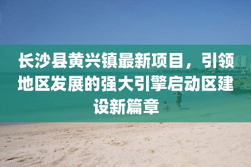 長沙縣黃興鎮(zhèn)最新項目，引領地區(qū)發(fā)展的強大引擎啟動區(qū)建設新篇章