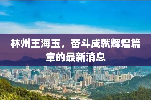 林州王海玉，奮斗成就輝煌篇章的最新消息
