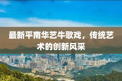 最新平南華藝牛歌戲，傳統(tǒng)藝術(shù)的創(chuàng)新風(fēng)采
