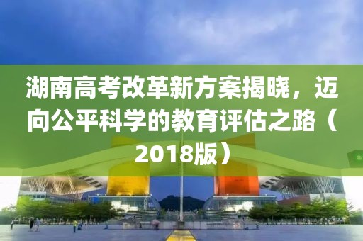 湖南高考改革新方案揭曉，邁向公平科學(xué)的教育評(píng)估之路（2018版）
