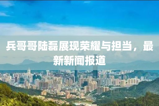兵哥哥陸磊展現(xiàn)榮耀與擔(dān)當(dāng)，最新新聞報(bào)道