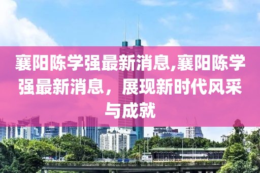 襄陽(yáng)陳學(xué)強(qiáng)最新消息,襄陽(yáng)陳學(xué)強(qiáng)最新消息，展現(xiàn)新時(shí)代風(fēng)采與成就
