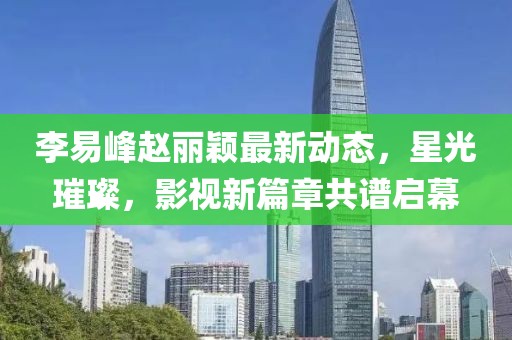 李易峰趙麗穎最新動態(tài)，星光璀璨，影視新篇章共譜啟幕