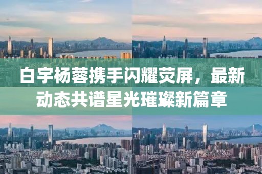 白宇楊蓉?cái)y手閃耀熒屏，最新動(dòng)態(tài)共譜星光璀璨新篇章