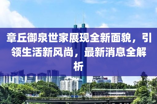 章丘御泉世家展現(xiàn)全新面貌，引領(lǐng)生活新風(fēng)尚，最新消息全解析