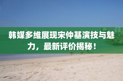 韓媒多維展現(xiàn)宋仲基演技與魅力，最新評價揭秘！