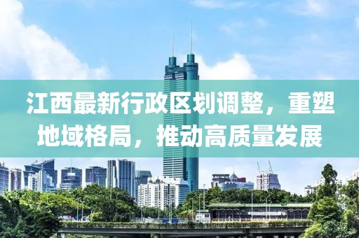 江西最新行政區(qū)劃調(diào)整，重塑地域格局，推動高質(zhì)量發(fā)展