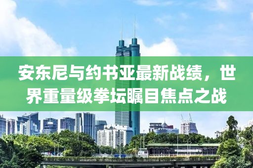 安東尼與約書亞最新戰(zhàn)績，世界重量級拳壇矚目焦點之戰(zhàn)