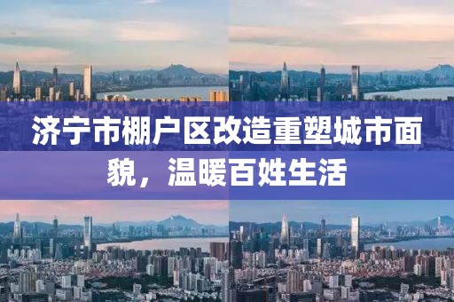濟寧市棚戶區(qū)改造重塑城市面貌，溫暖百姓生活
