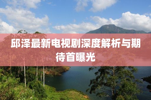 邱澤最新電視劇深度解析與期待首曝光