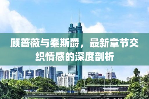 顧薔薇與秦斯爵，最新章節(jié)交織情感的深度剖析