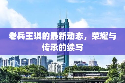 老兵王琪的最新動態(tài)，榮耀與傳承的續(xù)寫