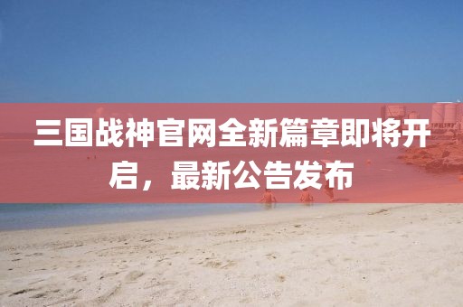三國(guó)戰(zhàn)神官網(wǎng)全新篇章即將開(kāi)啟，最新公告發(fā)布
