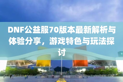 DNF公益服70版本最新解析與體驗(yàn)分享，游戲特色與玩法探討