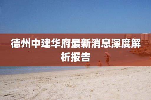 德州中建華府最新消息深度解析報告