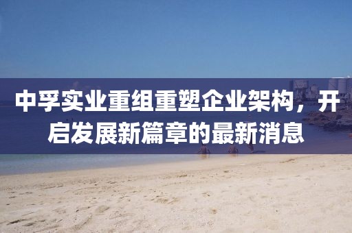 中孚實業(yè)重組重塑企業(yè)架構(gòu)，開啟發(fā)展新篇章的最新消息