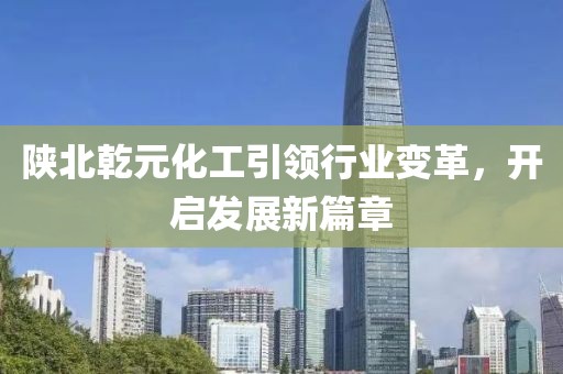陜北乾元化工引領(lǐng)行業(yè)變革，開(kāi)啟發(fā)展新篇章