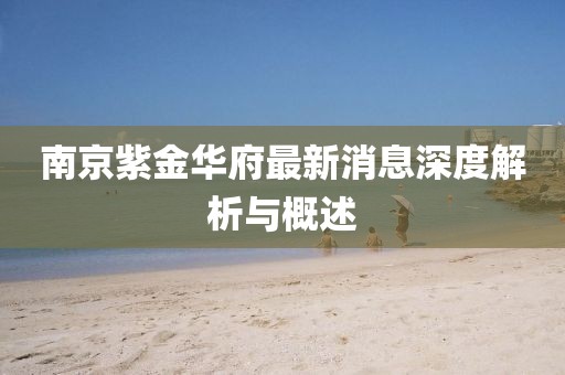 南京紫金華府最新消息深度解析與概述