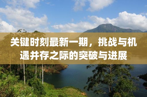 關(guān)鍵時刻最新一期，挑戰(zhàn)與機遇并存之際的突破與進展