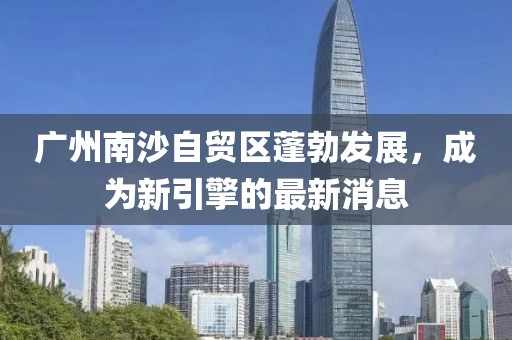 廣州南沙自貿(mào)區(qū)蓬勃發(fā)展，成為新引擎的最新消息
