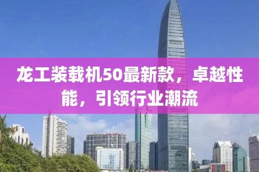 龍工裝載機50最新款，卓越性能，引領(lǐng)行業(yè)潮流