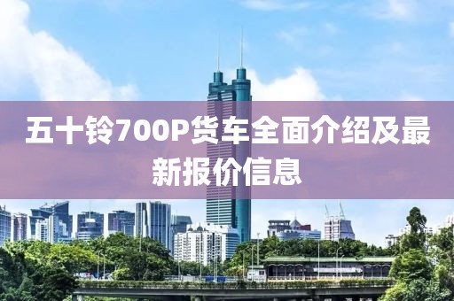 五十鈴700P貨車全面介紹及最新報價信息