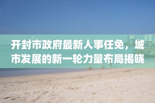 開封市政府最新人事任免，城市發(fā)展的新一輪力量布局揭曉
