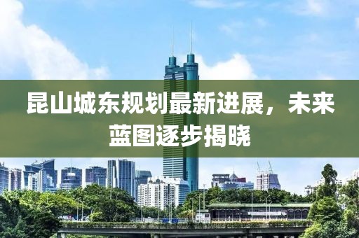 昆山城東規(guī)劃最新進(jìn)展，未來(lái)藍(lán)圖逐步揭曉