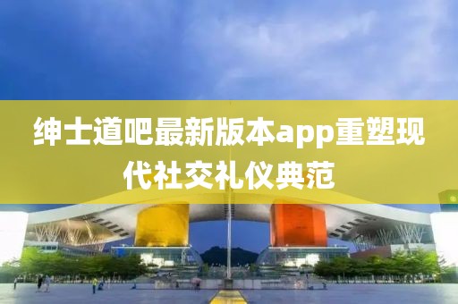 紳士道吧最新版本app重塑現(xiàn)代社交禮儀典范