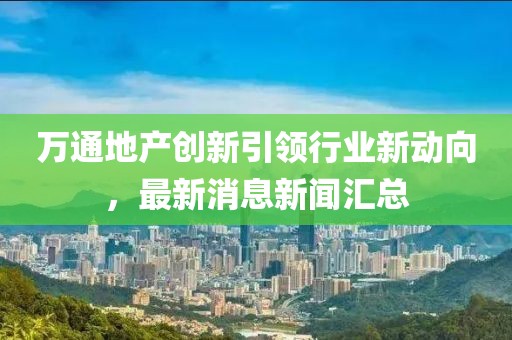 萬通地產(chǎn)創(chuàng)新引領(lǐng)行業(yè)新動向，最新消息新聞匯總