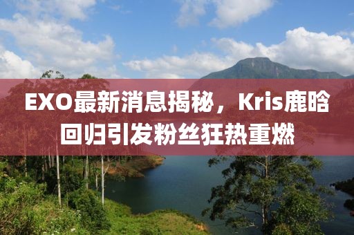 EXO最新消息揭秘，Kris鹿晗回歸引發(fā)粉絲狂熱重燃