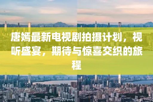 唐嫣最新電視劇拍攝計劃，視聽盛宴，期待與驚喜交織的旅程