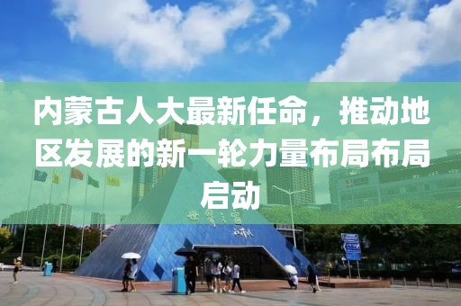 內(nèi)蒙古人大最新任命，推動(dòng)地區(qū)發(fā)展的新一輪力量布局布局啟動(dòng)