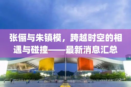 張儷與朱鎮(zhèn)模，跨越時(shí)空的相遇與碰撞——最新消息匯總