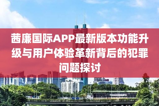 茜廉國際APP最新版本功能升級與用戶體驗革新背后的犯罪問題探討
