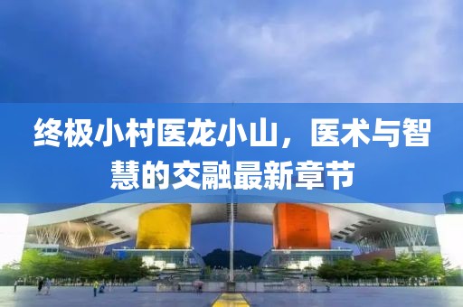終極小村醫(yī)龍小山，醫(yī)術(shù)與智慧的交融最新章節(jié)