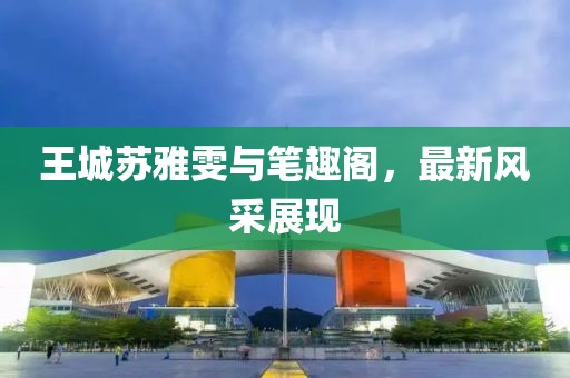 王城蘇雅雯與筆趣閣，最新風(fēng)采展現(xiàn)