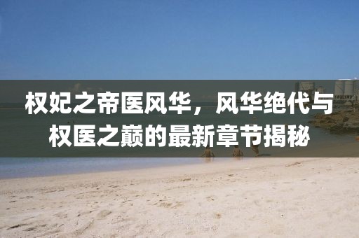 權(quán)妃之帝醫(yī)風華，風華絕代與權(quán)醫(yī)之巔的最新章節(jié)揭秘