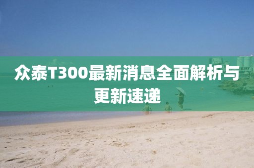 眾泰T300最新消息全面解析與更新速遞