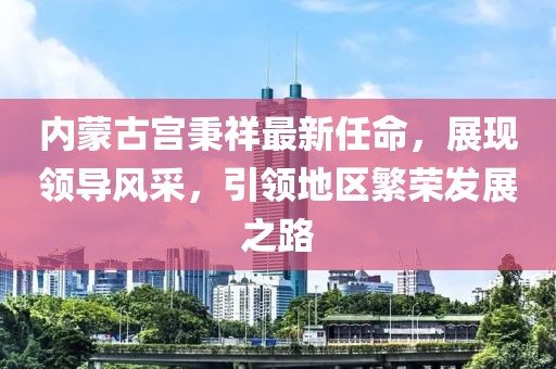內(nèi)蒙古宮秉祥最新任命，展現(xiàn)領導風采，引領地區(qū)繁榮發(fā)展之路