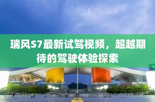 瑞風(fēng)S7最新試駕視頻，超越期待的駕駛體驗探索