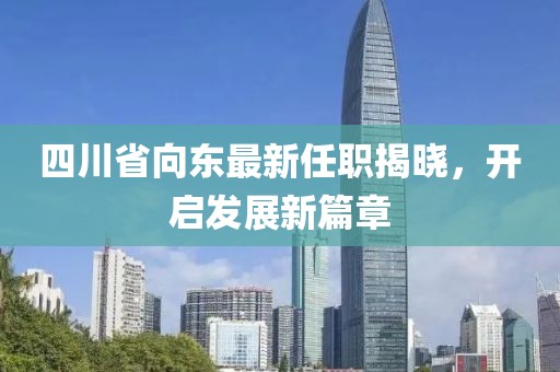 四川省向東最新任職揭曉，開(kāi)啟發(fā)展新篇章
