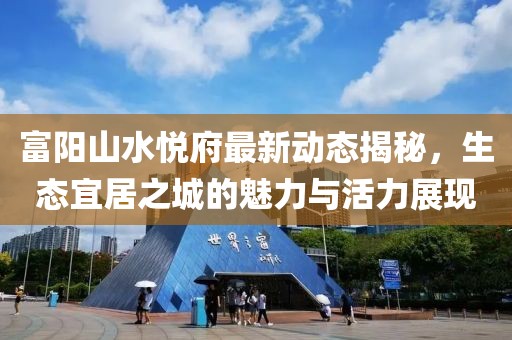 富陽山水悅府最新動(dòng)態(tài)揭秘，生態(tài)宜居之城的魅力與活力展現(xiàn)