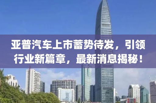 亞普汽車上市蓄勢(shì)待發(fā)，引領(lǐng)行業(yè)新篇章，最新消息揭秘！