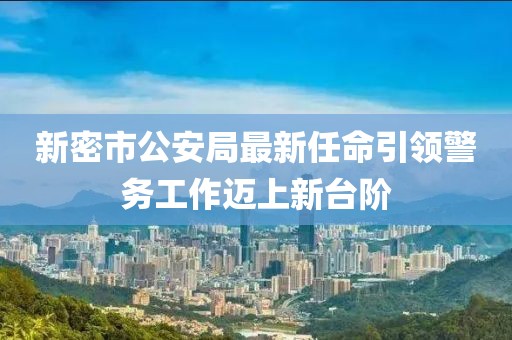 新密市公安局最新任命引領(lǐng)警務(wù)工作邁上新臺階