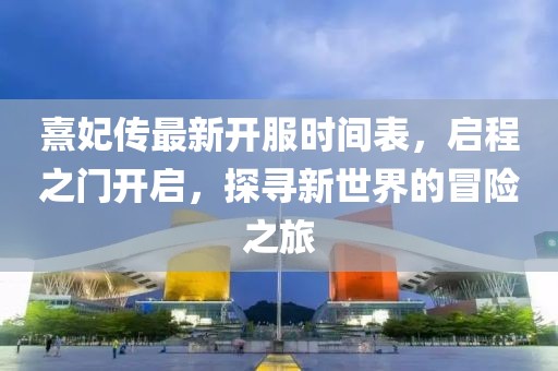 熹妃傳最新開服時間表，啟程之門開啟，探尋新世界的冒險之旅