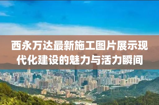 西永萬達最新施工圖片展示現代化建設的魅力與活力瞬間