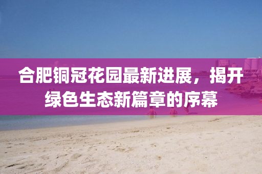 合肥銅冠花園最新進展，揭開綠色生態(tài)新篇章的序幕