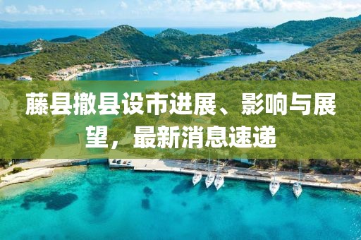 藤縣撤縣設(shè)市進(jìn)展、影響與展望，最新消息速遞