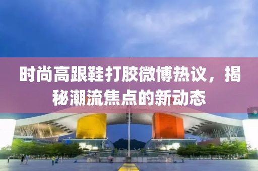 時(shí)尚高跟鞋打膠微博熱議，揭秘潮流焦點(diǎn)的新動(dòng)態(tài)